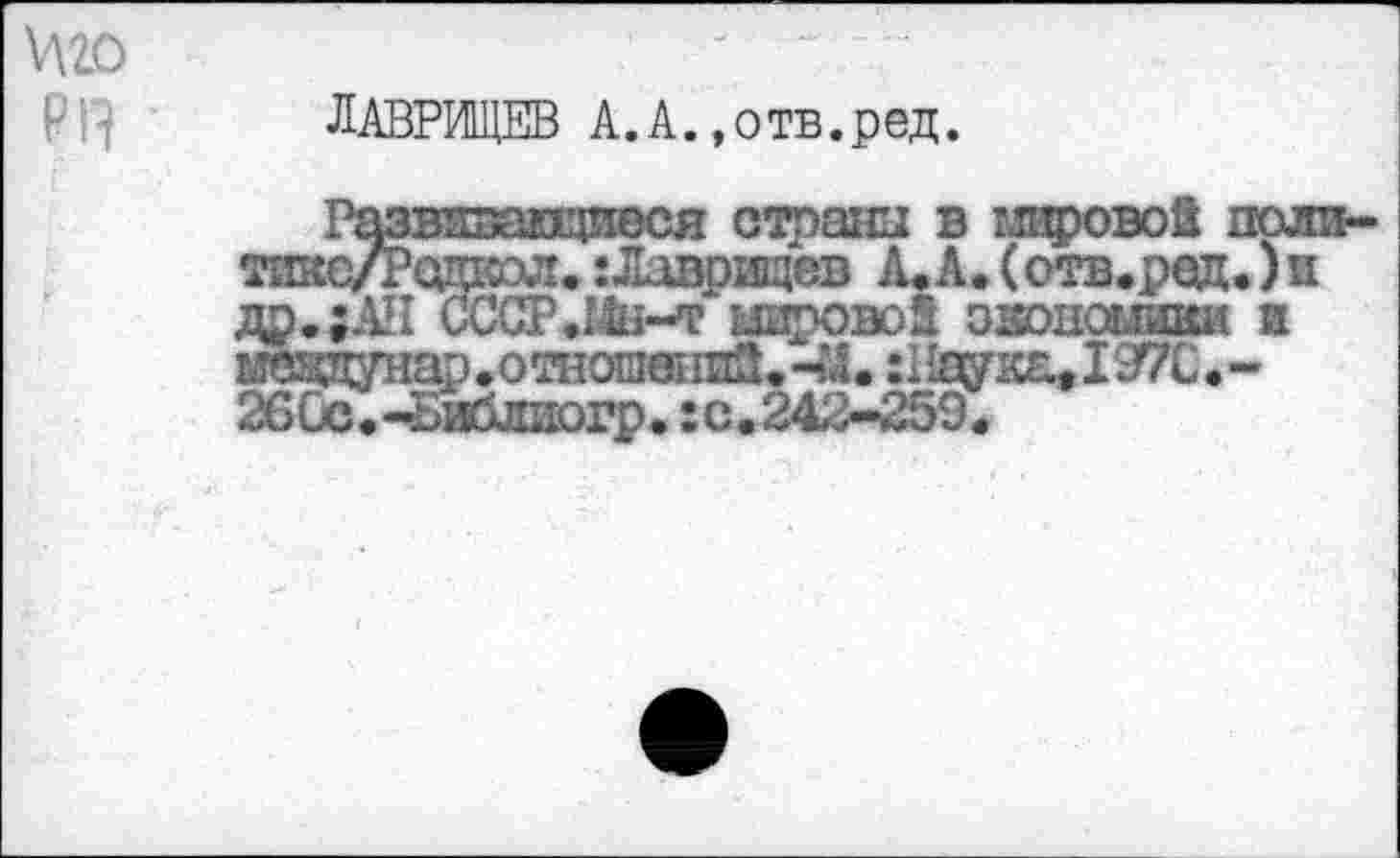 ﻿ЛАВРИЩЕВ А.А.»отв.ред.
Развивающиеся страны в мировое поли-тикс/Родхсол. :Лаврищев А.А.(отв.род.)и др.;АН СССР.Шх-т иировоз экономики и меддунар.отнош«шЗ.Ч4. :WK&tI97C.-26Сс.-Библиогр.:с.242-259.